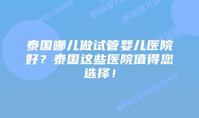 泰国哪儿做试管婴儿医院好？泰国这些医院值得您选择！