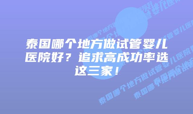 泰国哪个地方做试管婴儿医院好？追求高成功率选这三家！