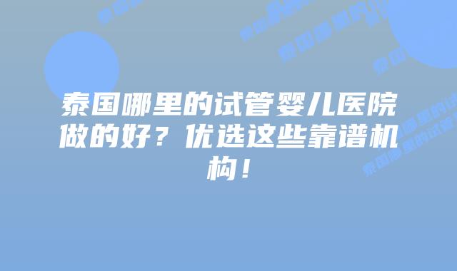 泰国哪里的试管婴儿医院做的好？优选这些靠谱机构！