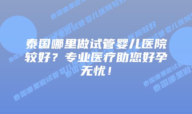 泰国哪里做试管婴儿医院较好？专业医疗助您好孕无忧！