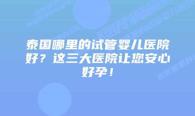 泰国哪里的试管婴儿医院好？这三大医院让您安心好孕！