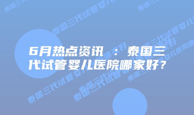 6月热点资讯 ：泰国三代试管婴儿医院哪家好？