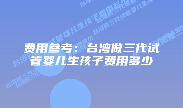 费用参考:台湾做三代试管婴儿生孩子费用多少插图 费用参考:台湾做三代试管婴儿生孩子费用多少