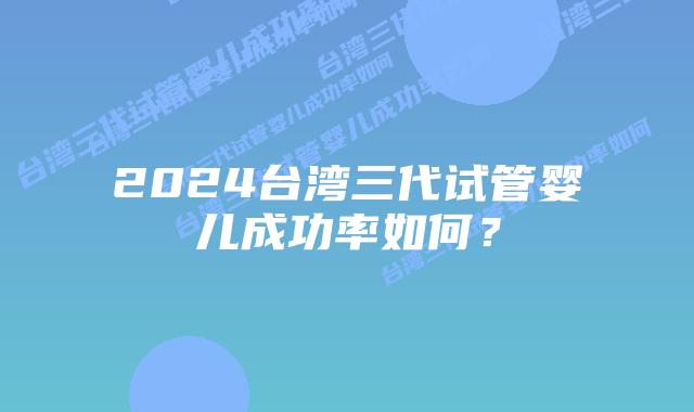 2024台湾三代试管婴儿成功率如何？