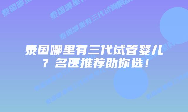 泰国哪里有三代试管婴儿？名医推荐助你选！