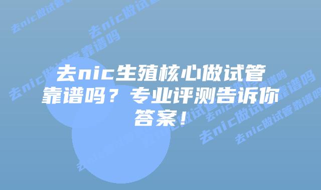 去nic生殖核心做试管靠谱吗？专业评测告诉你答案！