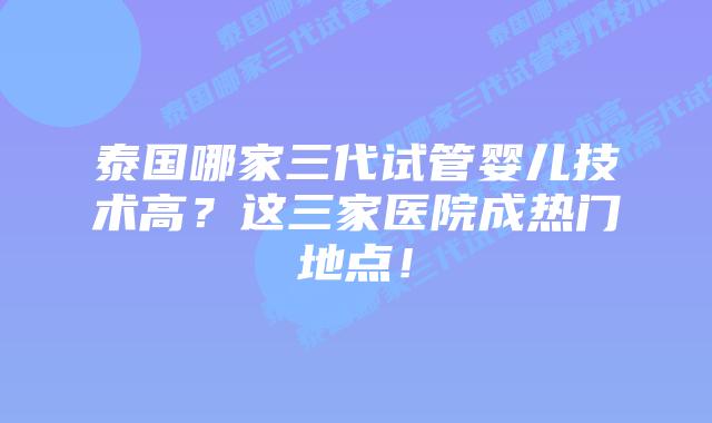 泰国哪家三代试管婴儿技术高？这三家医院成热门地点！