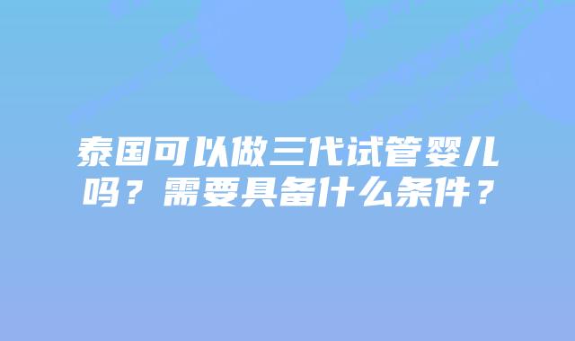 泰国可以做三代试管婴儿吗？需要具备什么条件？