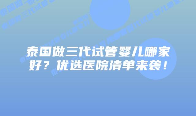 泰国做三代试管婴儿哪家好？优选医院清单来袭！