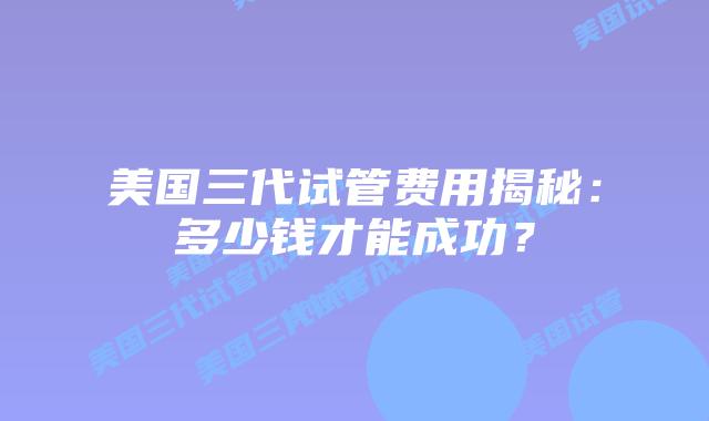 美国三代试管费用揭秘：多少钱才能成功？