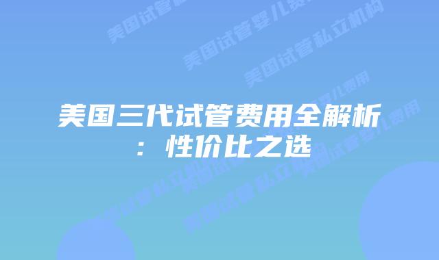 美国三代试管费用全解析:性价比之选插图 美国三代试管费用全解析:性价比之选