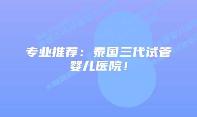 专业推荐：泰国三代试管婴儿医院！