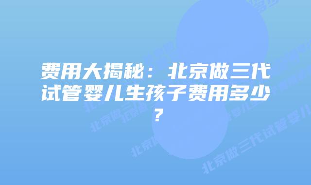 费用大揭秘:北京做三代试管婴儿生孩子费用多少?插图 费用大揭秘:北京做三代试管婴儿生孩子费用多少?