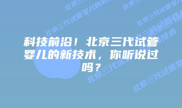 科技前沿!北京三代试管婴儿的新技术,你听说过吗?插图 科技前沿!北京三代试管婴儿的新技术,你听说过吗?