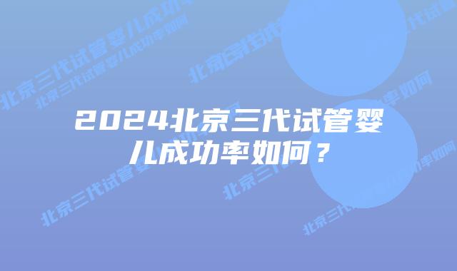 2024北京三代试管婴儿成功率如何？