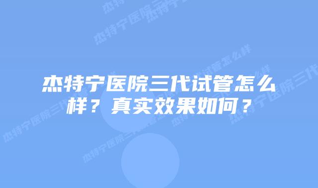 杰特宁医院三代试管怎么样？真实效果如何？