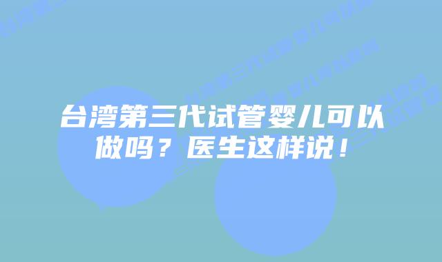 台湾第三代试管婴儿可以做吗？医生这样说！