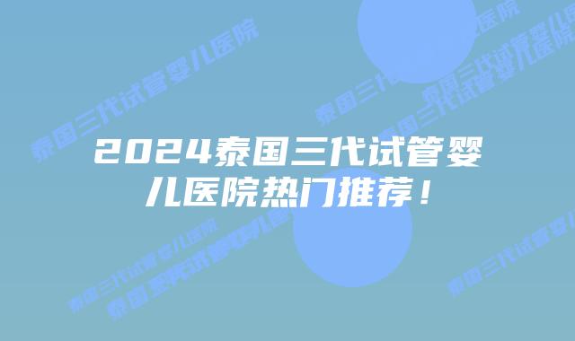 2024泰国三代试管婴儿医院热门推荐！