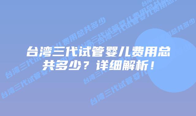 台湾三代试管婴儿费用总共多少？详细解析！