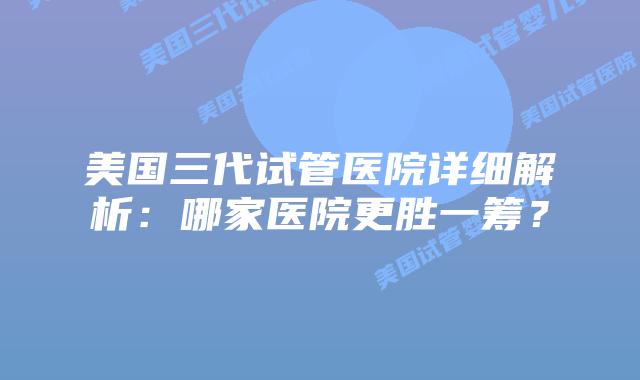 美国三代试管医院详细解析:哪家医院更胜一筹?插图 美国三代试管医院详细解析:哪家医院更胜一筹?