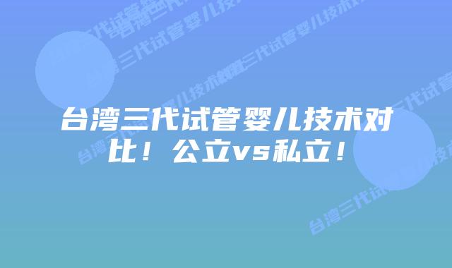 台湾三代试管婴儿技术对比！公立vs私立！