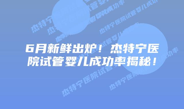 6月新鲜出炉！杰特宁医院试管婴儿成功率揭秘！