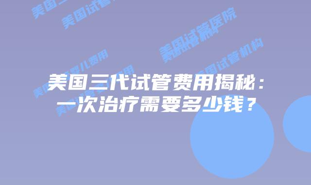 美国三代试管费用揭秘:一次治疗需要多少钱?插图 美国三代试管费用揭秘:一次治疗需要多少钱?