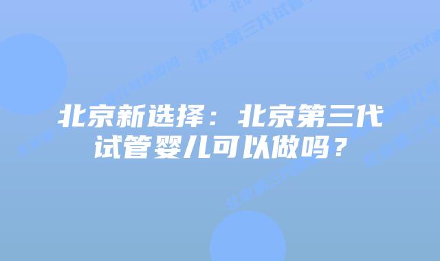 北京新选择:北京第三代试管婴儿可以做吗?插图 北京新选择:北京第三代试管婴儿可以做吗?