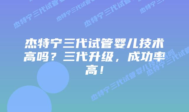 杰特宁三代试管婴儿技术高吗？三代升级，成功率高！
