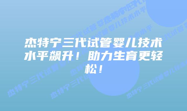 杰特宁三代试管婴儿技术水平飙升！助力生育更轻松！