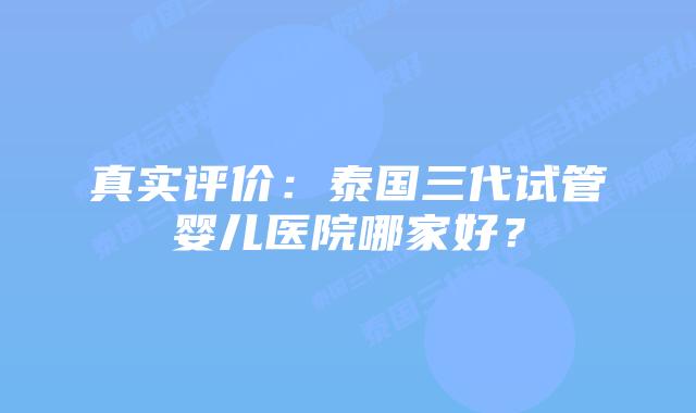 真实评价:泰国三代试管婴儿医院哪家好?插图 真实评价:泰国三代试管婴儿医院哪家好?