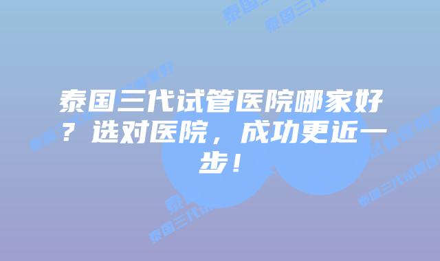 泰国三代试管医院哪家好？选对医院，成功更近一步！