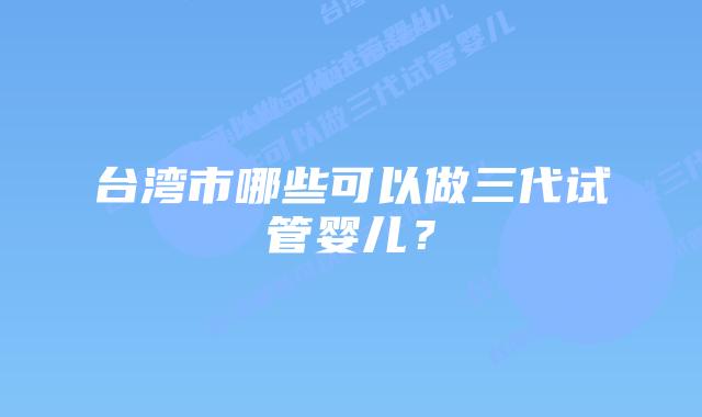 台湾市哪些可以做三代试管婴儿？