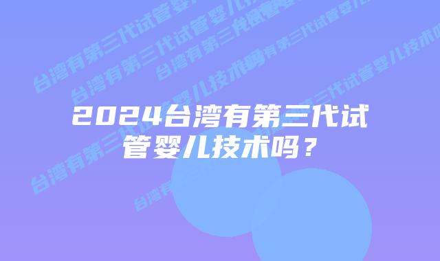 2024台湾有第三代试管婴儿技术吗?插图 2024台湾有第三代试管婴儿技术吗?