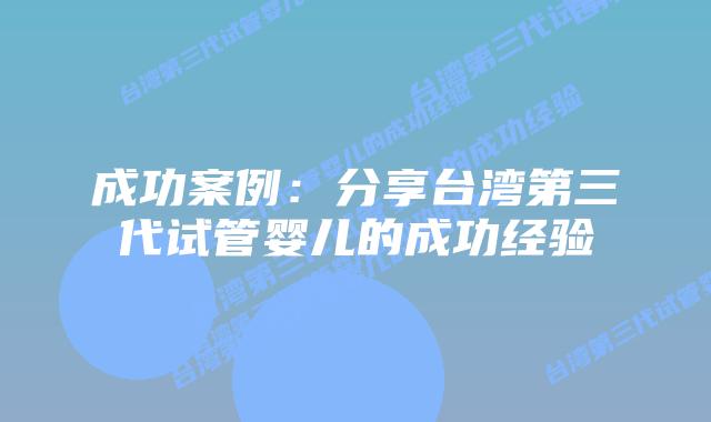成功案例：分享台湾第三代试管婴儿的成功经验
