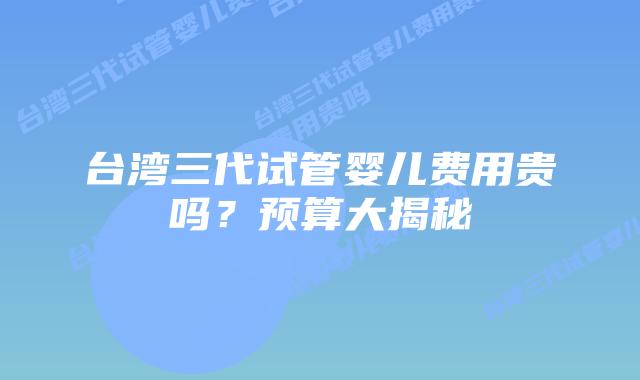 台湾三代试管婴儿费用贵吗？预算大揭秘
