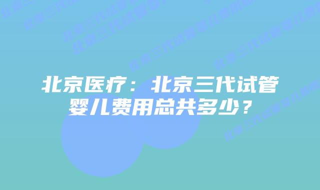 北京医疗:北京三代试管婴儿费用总共多少?插图 北京医疗:北京三代试管婴儿费用总共多少?