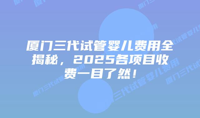 厦门三代试管婴儿费用全揭秘,2025各项目收费一目了然!插图 厦门三代试管婴儿费用全揭秘,2025各项目收费一目了然!