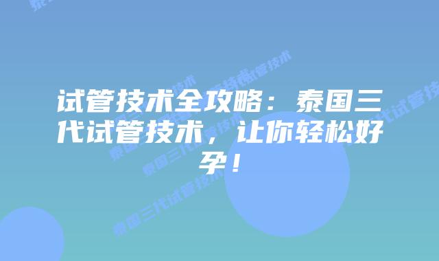 试管技术全攻略：泰国三代试管技术，让你轻松好孕！