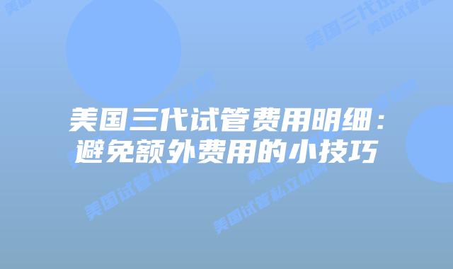 美国三代试管费用明细:避免额外费用的小技巧插图 美国三代试管费用明细:避免额外费用的小技巧