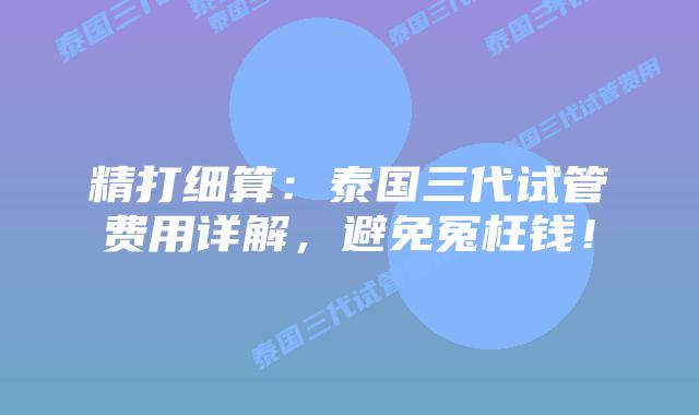 精打细算：泰国三代试管费用详解，避免冤枉钱！