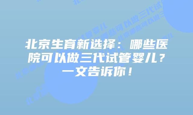 北京生育新选择：哪些医院可以做三代试管婴儿？一文告诉你！
