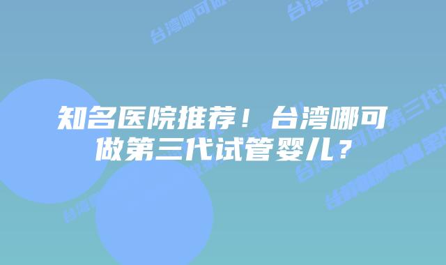知名医院推荐！台湾哪可做第三代试管婴儿？