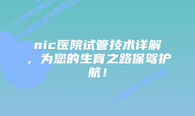 nic医院试管技术详解，为您的生育之路保驾护航！