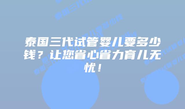 泰国三代试管婴儿要多少钱？让您省心省力育儿无忧！