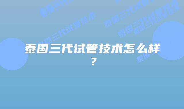 泰国三代试管技术怎么样?插图 泰国三代试管技术怎么样?