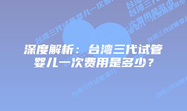 深度解析：台湾三代试管婴儿一次费用是多少？