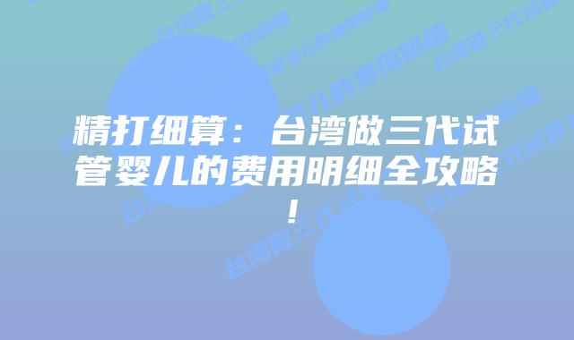 精打细算：台湾做三代试管婴儿的费用明细全攻略！