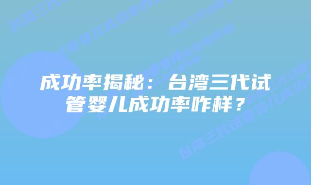 成功率揭秘：台湾三代试管婴儿成功率咋样？