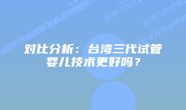对比分析:台湾三代试管婴儿技术更好吗?插图 对比分析:台湾三代试管婴儿技术更好吗?